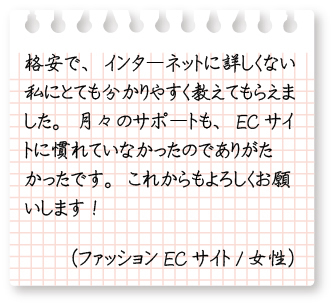 格安で、インターネットに詳しくない私にとても分かりやすく教えてもらえました。月々のサポートも、ECサイトに慣れていなかったのでありがたかったです。これからもよろしくお願いします!