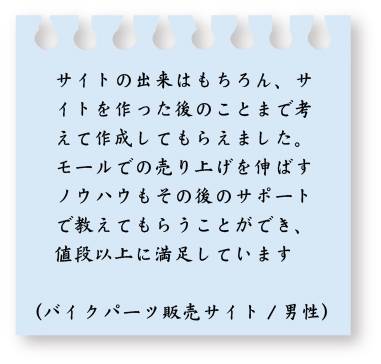 サイトの出来はもちろん、サイトを作った後のことまで考えて作成してもらえまs田。モールでの売り上げを伸ばすノウハウもその後のサポートで教えてもらうことができ、値段以上に満足しています。