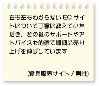 右も左もわからないECサイトについて丁寧に教えていただき、その後のサポートやアドバイスも的確で順調に売り上げを伸ばしています。